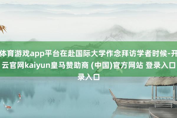 体育游戏app平台在赴国际大学作念拜访学者时候-开云官网kaiyun皇马赞助商 (中国)官方网站 登录入口