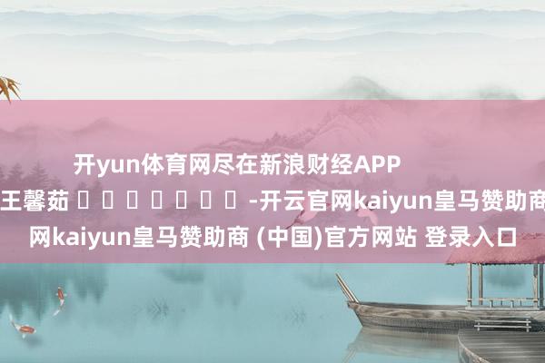 开yun体育网尽在新浪财经APP 职守剪辑:王馨茹 -开云官网kaiyun皇马赞助商 (中国)官方网站 登录入口