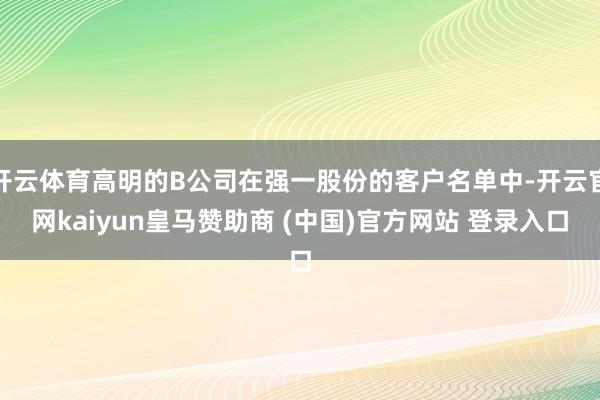 开云体育高明的B公司在强一股份的客户名单中-开云官网kaiyun皇马赞助商 (中国)官方网站 登录入口