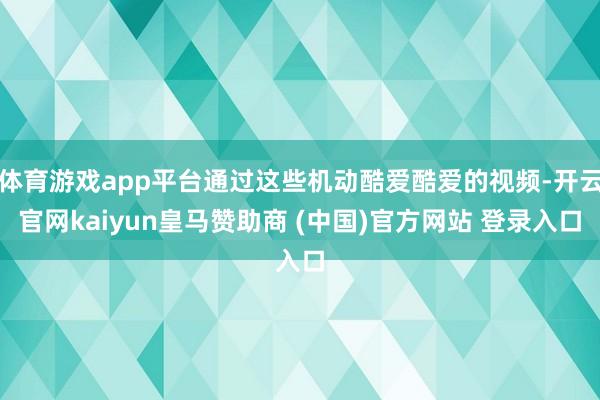 体育游戏app平台通过这些机动酷爱酷爱的视频-开云官网kaiyun皇马赞助商 (中国)官方网站 登录入口