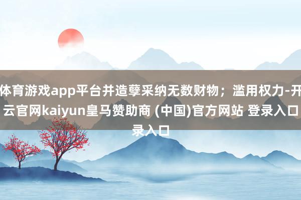 体育游戏app平台并造孽采纳无数财物;滥用权力-开云官网kaiyun皇马赞助商 (中国)官方网站 登录入口