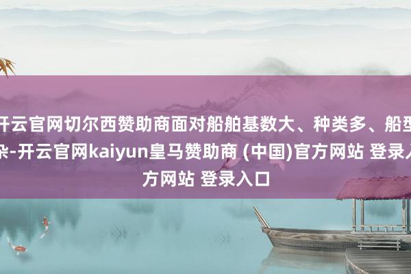 开云官网切尔西赞助商面对船舶基数大、种类多、船型复杂-开云官网kaiyun皇马赞助商 (中国)官方网站 登录入口