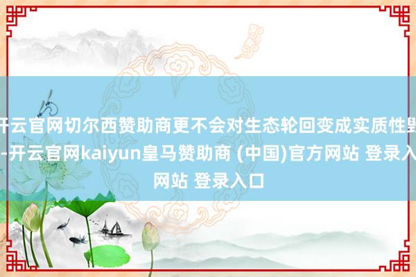 开云官网切尔西赞助商更不会对生态轮回变成实质性毁伤-开云官网kaiyun皇马赞助商 (中国)官方网站 登录入口