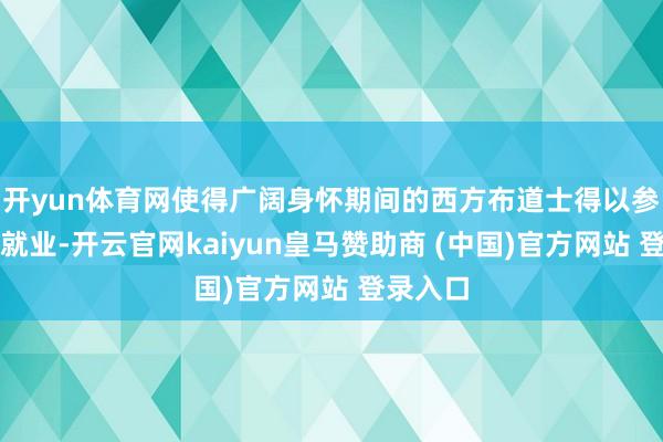 开yun体育网使得广阔身怀期间的西方布道士得以参加宫廷就业-开云官网kaiyun皇马赞助商 (中国)官方网站 登录入口