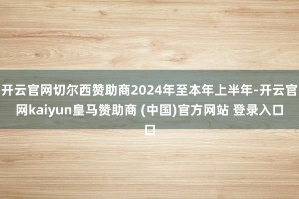 开云官网切尔西赞助商2024年至本年上半年-开云官网kaiyun皇马赞助商 (中国)官方网站 登录入口