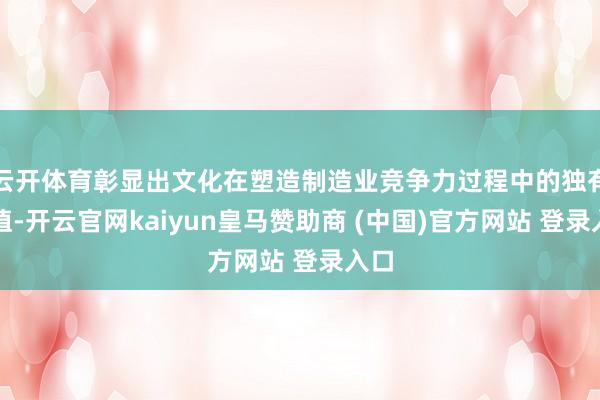 云开体育彰显出文化在塑造制造业竞争力过程中的独有价值-开云官网kaiyun皇马赞助商 (中国)官方网站 登录入口