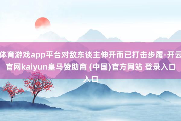 体育游戏app平台对敌东谈主伸开而已打击步履-开云官网kaiyun皇马赞助商 (中国)官方网站 登录入口