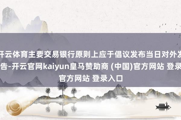 开云体育主要交易银行原则上应于倡议发布当日对外发布公告-开云官网kaiyun皇马赞助商 (中国)官方网站 登录入口