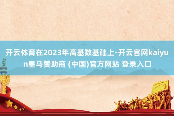 开云体育在2023年高基数基础上-开云官网kaiyun皇马赞助商 (中国)官方网站 登录入口