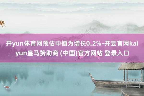 开yun体育网预估中值为增长0.2%-开云官网kaiyun皇马赞助商 (中国)官方网站 登录入口