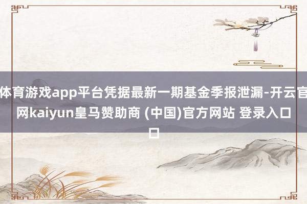 体育游戏app平台凭据最新一期基金季报泄漏-开云官网kaiyun皇马赞助商 (中国)官方网站 登录入口