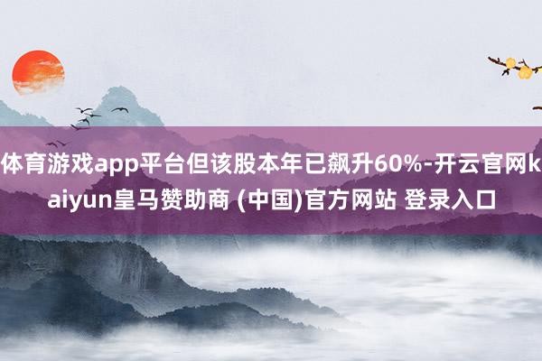体育游戏app平台但该股本年已飙升60%-开云官网kaiyun皇马赞助商 (中国)官方网站 登录入口