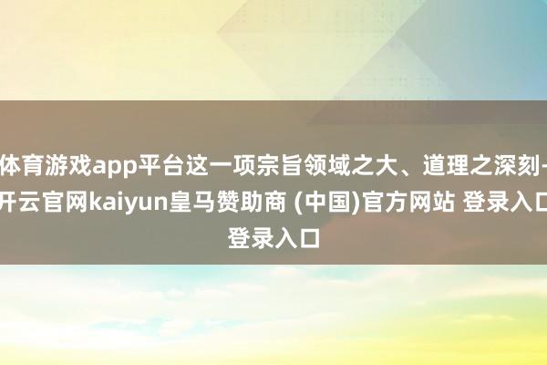 体育游戏app平台这一项宗旨领域之大、道理之深刻-开云官网kaiyun皇马赞助商 (中国)官方网站 登录入口