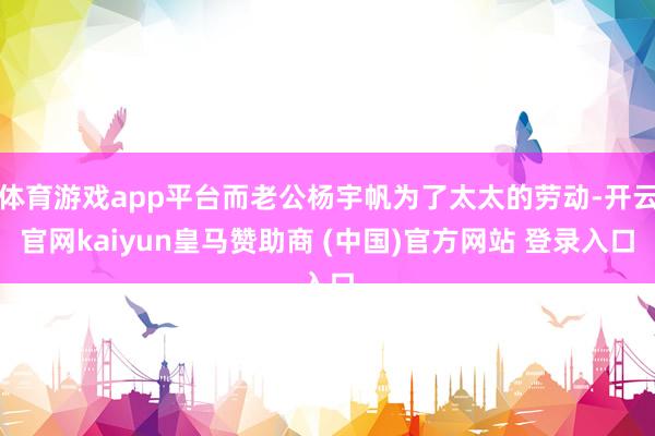 体育游戏app平台而老公杨宇帆为了太太的劳动-开云官网kaiyun皇马赞助商 (中国)官方网站 登录入口
