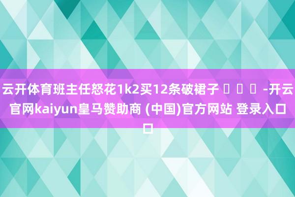 云开体育班主任怒花1k2买12条破裙子 ​​​-开云官网kaiyun皇马赞助商 (中国)官方网站 登录入口