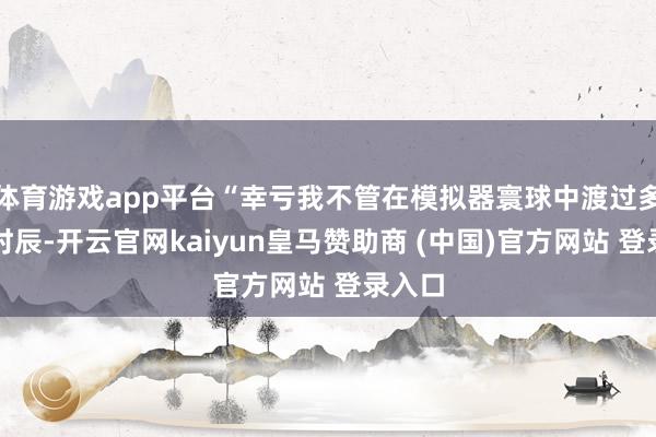 体育游戏app平台“幸亏我不管在模拟器寰球中渡过多久的时辰-开云官网kaiyun皇马赞助商 (中国)官方网站 登录入口