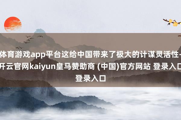 体育游戏app平台这给中国带来了极大的计谋灵活性-开云官网kaiyun皇马赞助商 (中国)官方网站 登录入口