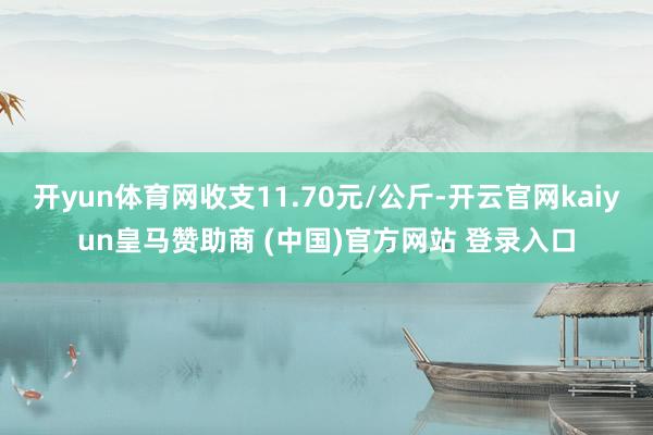 开yun体育网收支11.70元/公斤-开云官网kaiyun皇马赞助商 (中国)官方网站 登录入口