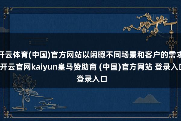 开云体育(中国)官方网站以闲暇不同场景和客户的需求-开云官网kaiyun皇马赞助商 (中国)官方网站 登录入口