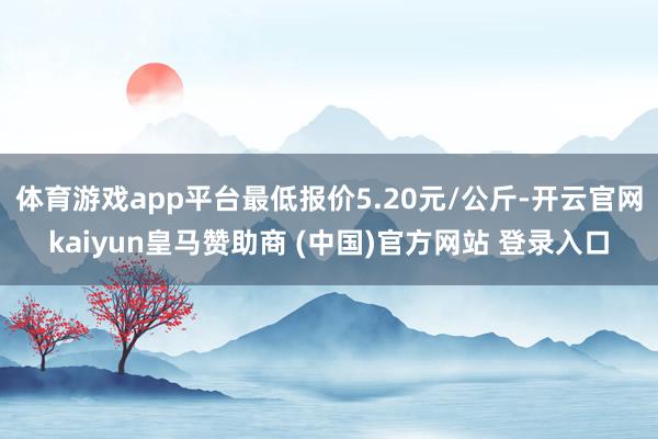 体育游戏app平台最低报价5.20元/公斤-开云官网kaiyun皇马赞助商 (中国)官方网站 登录入口