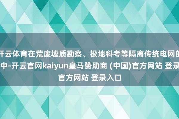 开云体育在荒废墟质勘察、极地科考等隔离传统电网的环境中-开云官网kaiyun皇马赞助商 (中国)官方网站 登录入口
