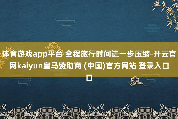 体育游戏app平台 全程旅行时间进一步压缩-开云官网kaiyun皇马赞助商 (中国)官方网站 登录入口