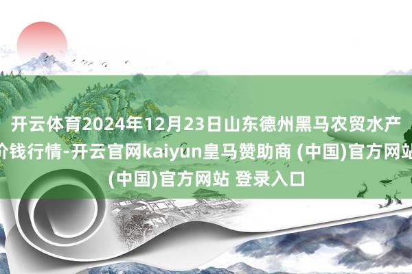 开云体育2024年12月23日山东德州黑马农贸水产批发市集价钱行情-开云官网kaiyun皇马赞助商 (中国)官方网站 登录入口