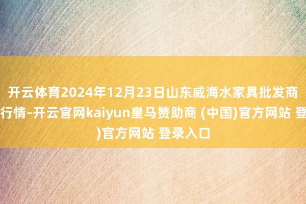 开云体育2024年12月23日山东威海水家具批发商场价钱行情-开云官网kaiyun皇马赞助商 (中国)官方网站 登录入口