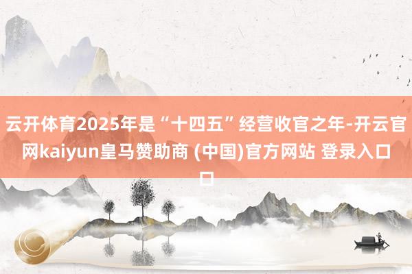 云开体育2025年是“十四五”经营收官之年-开云官网kaiyun皇马赞助商 (中国)官方网站 登录入口