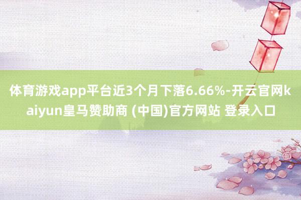 体育游戏app平台近3个月下落6.66%-开云官网kaiyun皇马赞助商 (中国)官方网站 登录入口