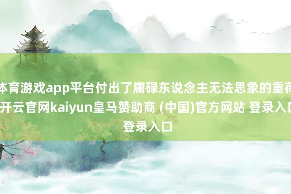 体育游戏app平台付出了庸碌东说念主无法思象的重荷-开云官网kaiyun皇马赞助商 (中国)官方网站 登录入口