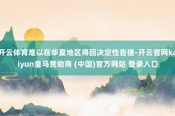 开云体育难以在华夏地区得回决定性告捷-开云官网kaiyun皇马赞助商 (中国)官方网站 登录入口