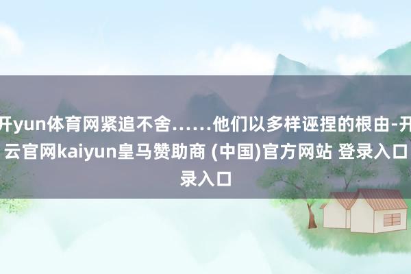 开yun体育网紧追不舍……他们以多样诬捏的根由-开云官网kaiyun皇马赞助商 (中国)官方网站 登录入口