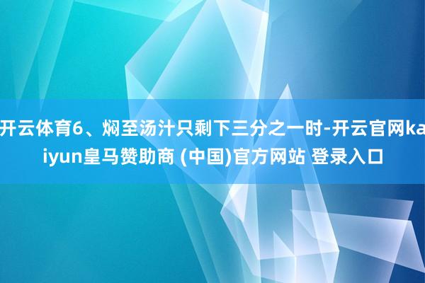 开云体育6、焖至汤汁只剩下三分之一时-开云官网kaiyun皇马赞助商 (中国)官方网站 登录入口