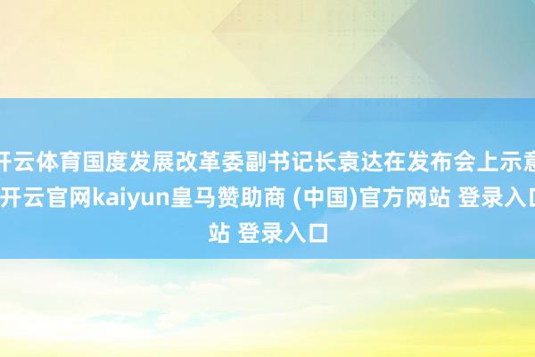 开云体育国度发展改革委副书记长袁达在发布会上示意-开云官网kaiyun皇马赞助商 (中国)官方网站 登录入口