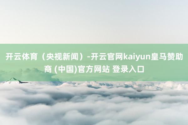开云体育（央视新闻）-开云官网kaiyun皇马赞助商 (中国)官方网站 登录入口