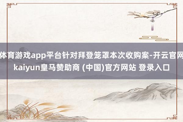 体育游戏app平台针对拜登笼罩本次收购案-开云官网kaiyun皇马赞助商 (中国)官方网站 登录入口