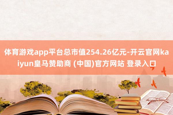 体育游戏app平台总市值254.26亿元-开云官网kaiyun皇马赞助商 (中国)官方网站 登录入口
