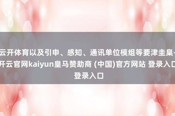 云开体育以及引申、感知、通讯单位模组等要津圭臬-开云官网kaiyun皇马赞助商 (中国)官方网站 登录入口