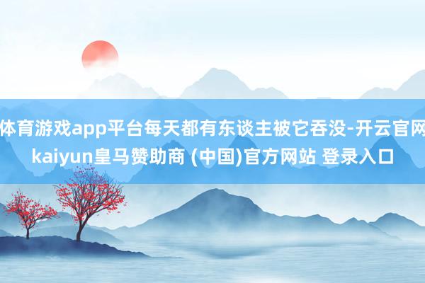 体育游戏app平台每天都有东谈主被它吞没-开云官网kaiyun皇马赞助商 (中国)官方网站 登录入口