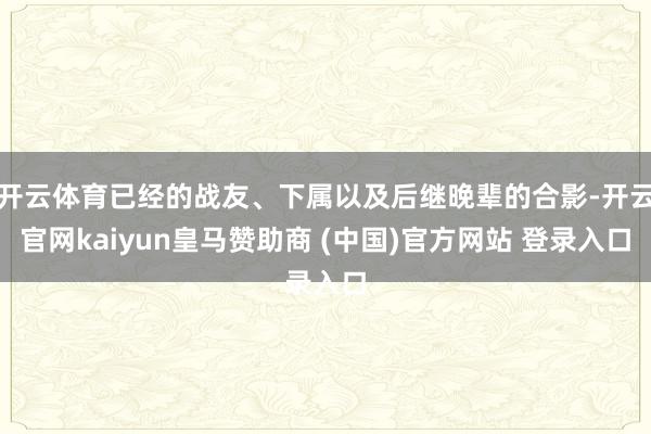 开云体育已经的战友、下属以及后继晚辈的合影-开云官网kaiyun皇马赞助商 (中国)官方网站 登录入口