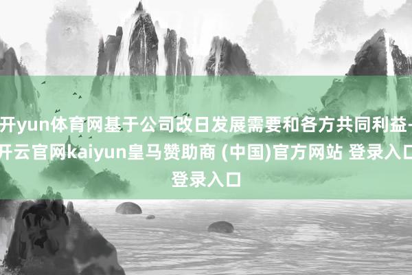 开yun体育网基于公司改日发展需要和各方共同利益-开云官网kaiyun皇马赞助商 (中国)官方网站 登录入口