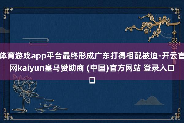 体育游戏app平台最终形成广东打得相配被迫-开云官网kaiyun皇马赞助商 (中国)官方网站 登录入口