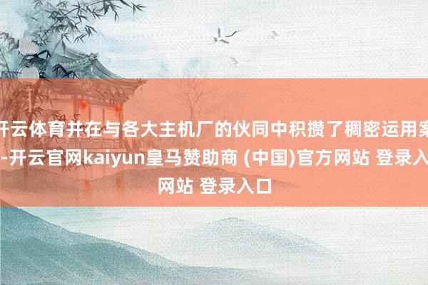 开云体育并在与各大主机厂的伙同中积攒了稠密运用案例-开云官网kaiyun皇马赞助商 (中国)官方网站 登录入口