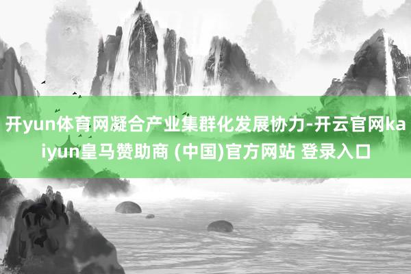 开yun体育网凝合产业集群化发展协力-开云官网kaiyun皇马赞助商 (中国)官方网站 登录入口