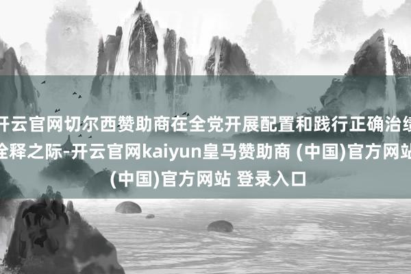 开云官网切尔西赞助商在全党开展配置和践行正确治绩不雅学习诠释之际-开云官网kaiyun皇马赞助商 (中国)官方网站 登录入口