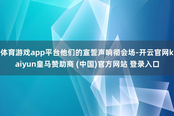 体育游戏app平台他们的宣誓声响彻会场-开云官网kaiyun皇马赞助商 (中国)官方网站 登录入口