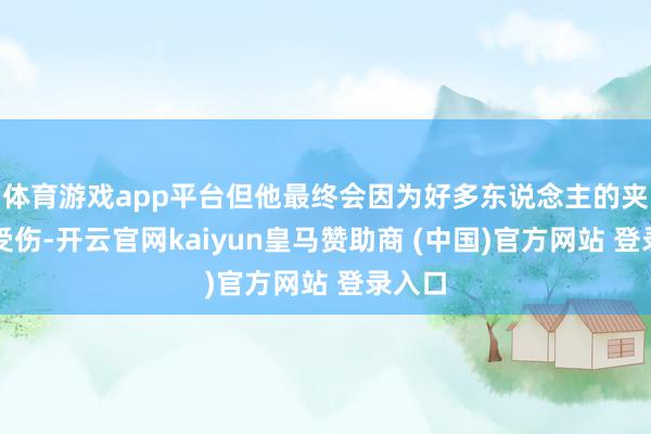 体育游戏app平台但他最终会因为好多东说念主的夹攻而受伤-开云官网kaiyun皇马赞助商 (中国)官方网站 登录入口