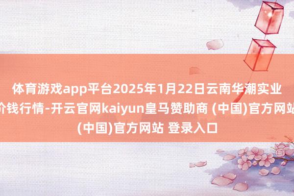 体育游戏app平台2025年1月22日云南华潮实业有限公司价钱行情-开云官网kaiyun皇马赞助商 (中国)官方网站 登录入口