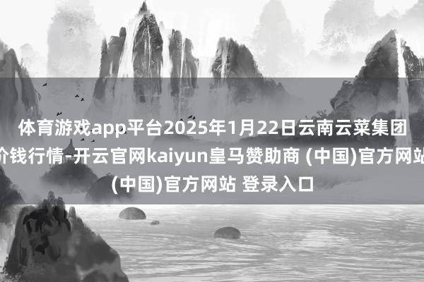 体育游戏app平台2025年1月22日云南云菜集团有限公司价钱行情-开云官网kaiyun皇马赞助商 (中国)官方网站 登录入口